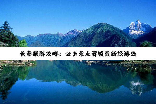 长春旅游攻略：必去景点解锁最新旅游热点，畅游城市风光与历史文化