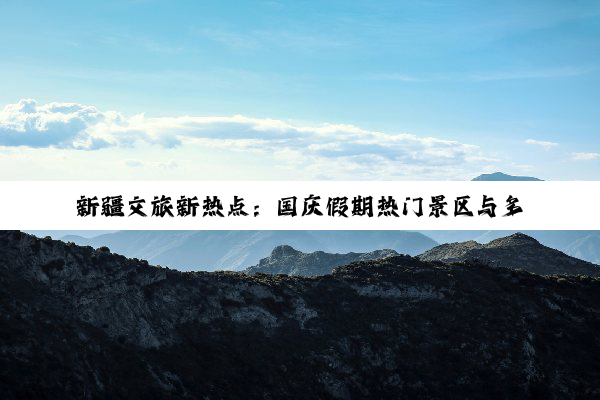 新疆文旅新热点：国庆假期热门景区与多样玩法全攻略