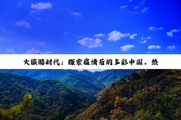 大旅游时代：探索疫情后的多彩中国，热点线路与文化深度交融新体验