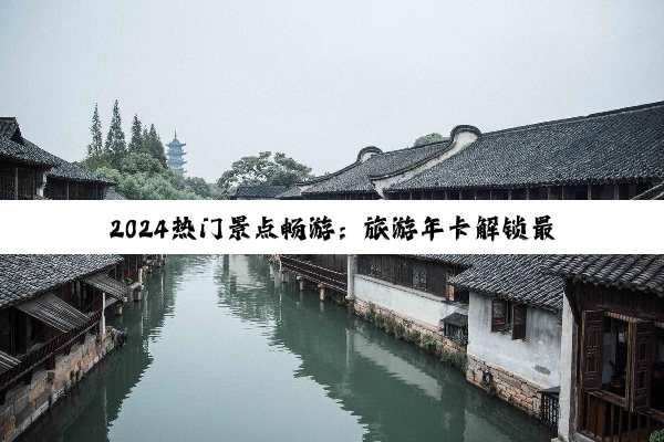 2024热门景点畅游：旅游年卡解锁最新旅行风尚