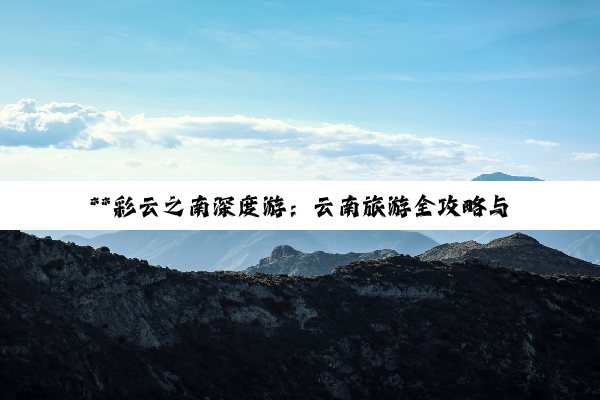 **彩云之南深度游：云南旅游全攻略与注意事项**