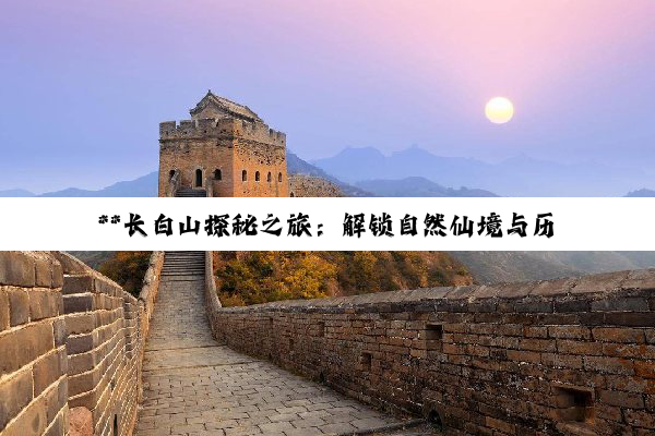 **长白山探秘之旅：解锁自然仙境与历史文化的深度交融**