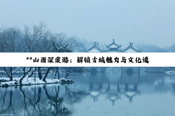 **山西深度游：解锁古城魅力与文化遗产六日探索之旅**